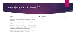 Ventajas y desventajas 3.0
 Ventajas
 Los buscadores encuentran información relevante más fácilmente.
 Es mucho más sencillo hacer modificaciones al diseño o compartir
información.
 No se depende de un solo servicio para obtener información, sino
que ésta puede estar distribuida en varios sitios y juntarla en un
tercero.
 La principal ventaja de la web semántica es el hecho de que dota de
contenido semántico a los documentos que coloca en internet. esto
permite una mejor organización de la información, mucho más
definida, ya que se lleva a cabo a través de conceptos, “garantizando
búsquedas por significado y no por contenido textual”.
 Sin embargo, como todo en esta vida, también presenta una serie
de Desventajas susceptibles de ser solventadas con el paso del
tiempo y con el perfeccionamiento de la tecnología.
 Desventajas
 Hay que tener más cuidado con la seguridad de la información del
sitio.
 