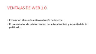 VENTAJAS DE WEB 1.0
• Exposición al mundo entero a través de Internet.
• El presentador de la información tiene total control y autoridad de lo
publicado.
 