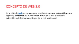 CONCEPTO DE WEB 3.0
La noción de web se emplea para nombrar a una red informática y, en
especial, a Internet. La idea de web 3.0 alude a una especie de
extensión o de formato particular de la red tradicional.
 
