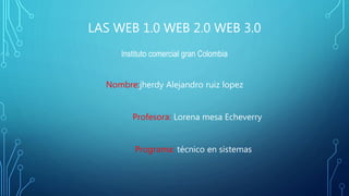 LAS WEB 1.0 WEB 2.0 WEB 3.0
Instituto comercial gran Colombia
Nombre:jherdy Alejandro ruiz lopez
Profesora: Lorena mesa Echeverry
Programa: técnico en sistemas
 