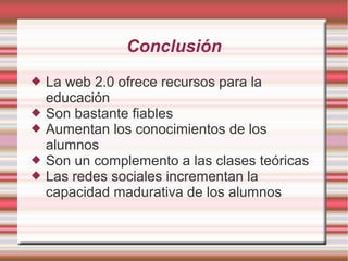 Conclusión
 La web 2.0 ofrece recursos para la
educación
 Son bastante fiables
 Aumentan los conocimientos de los
alumnos
 Son un complemento a las clases teóricas
 Las redes sociales incrementan la
capacidad madurativa de los alumnos
 