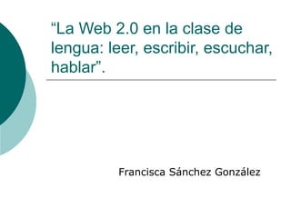 “La Web 2.0 en la clase de
lengua: leer, escribir, escuchar,
hablar”.




          Francisca Sánchez González
 