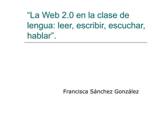 “La Web 2.0 en la clase de
lengua: leer, escribir, escuchar,
hablar”.




          Francisca Sánchez González
 