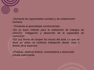 + Aumenta las capacidades sociales y de colaboración humana . +Fomenta el aprendizaje constructivista . + Es un buen método para la realización de trabajos de creación, indagación y desarrollo de la capacidad de comunicar. + Es una forma de romper los muros del aula. Lo que se hace en clase se continúa trabajando desde casa o desde otros espacios. + Publicar, saberse leído/a, comentado/a y observado resulta estimulante. 