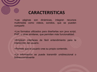 +Las páginas son dinámicas, integran recursos multimedia como videos, sonidos, que se pueden compartir. +Los formatos utilizados para diseñarlas son java script, PHP, u otras similares, que permiten más funcionalidad. +Emplean interfaces de fácil entendimiento para la interacción del usuario. +Permite que el usuario cree su propio contenido. +La información se puede transmitir unidireccional o bidireccionalmente CARACTERISTICAS 