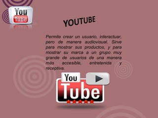 Permite crear un usuario, interactuar, pero de manera audiovisual. Sirve para mostrar sus productos, y para mostrar su marca a un grupo muy grande de usuarios de una manera más accesible, entretenida y receptiva. 