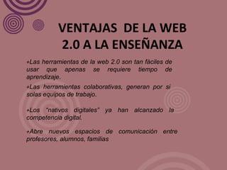 + Las herramientas de la web 2.0 son tan fáciles de usar que apenas se requiere tiempo de aprendizaje . VENTAJAS  DE LA WEB 2.0 A LA ENSEÑANZA + Las herramientas colaborativas, generan por si solas equipos de trabajo . + Los “nativos digitales” ya han alcanzado la competencia digital . + Abre nuevos espacios de comunicación entre profesores, alumnos, familias 