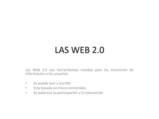 LAS WEB 2.0
Las Web 2.0 son herramientas creadas para las trasmisión de
información a los usuarios.
• Se puede leer y escribir
• Esta basada en micro contenidos
• Se potencia la participación y la interacción
 
