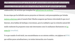 La Web 2.0 es la transición que se ha dado de aplicaciones tradicionales hacia aplicaciones que
funcionan a través del web enfocadas al usuario final. Se trata de aplicaciones que generen
colaboración y de servicios que reemplace las aplicaciones de escritorio.
Es una etapa que ha definido nuevos proyectos en Internet y está preocupándose por brindar
mejores soluciones para el usuario final. Muchos aseguran que hemos reinventado lo que era el
Internet, otros hablan de burbujas e inversiones, pero la realidad es que la evolución natural del
medio realmente ha propuesto cosas más interesantes como lo analizamos diariamente en las
notas de Actualidad.
Y es que cuando el web inició, nos encontrábamos en un entorno estático, con páginas enHTML
que sufrían pocas actualizaciones y no tenían interacción con el usuario.
 
