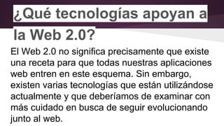 ¿Qué tecnologías apoyan a
la Web 2.0?
El Web 2.0 no significa precisamente que existe
una receta para que todas nuestras aplicaciones
web entren en este esquema. Sin embargo,
existen varias tecnologías que están utilizándose
actualmente y que deberíamos de examinar con
más cuidado en busca de seguir evolucionando
junto al web.
 