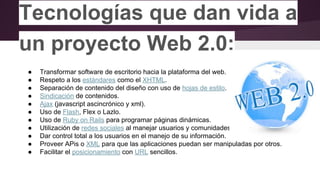 Tecnologías que dan vida a
un proyecto Web 2.0:
● Transformar software de escritorio hacia la plataforma del web.
● Respeto a los estándares como el XHTML.
● Separación de contenido del diseño con uso de hojas de estilo.
● Sindicación de contenidos.
● Ajax (javascript ascincrónico y xml).
● Uso de Flash, Flex o Lazlo.
● Uso de Ruby on Rails para programar páginas dinámicas.
● Utilización de redes sociales al manejar usuarios y comunidades.
● Dar control total a los usuarios en el manejo de su información.
● Proveer APis o XML para que las aplicaciones puedan ser manipuladas por otros.
● Facilitar el posicionamiento con URL sencillos.
 