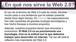 ¿En qué nos sirve la Web 2.0?
El uso de el término de Web 2.0 está de moda, dándole
mucho peso a una tendencia que ha estado presente
desde hace algún tiempo. En Internet las especulaciones
han sido causantes de grandes burbujas tecnológicas y
han hecho fracasar a muchos proyectos.
Además, nuestros proyectos tienen que renovarse y
evolucionar. El Web 2.0 no es precisamente una
tecnología, sino es la actitud con la que debemos
trabajar para desarrollar en Internet. Tal vez allí está la
reflexión más importante del Web 2.0.
 