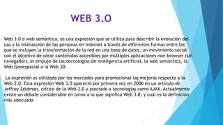 WEB 3.O
Web 3.0 o web semántica, es una expresión que se utiliza para describir la evolución del
uso y la interacción de las personas en internet a través de diferentes formas entre las
que se incluyen la transformación de la red en una base de datos, un movimiento social
con el objetivo de crear contenidos accesibles por múltiples aplicaciones non-browser (sin
navegador), el empuje de las tecnologías de inteligencia artificial, la web semántica, la
Web Geoespacial o la Web 3D.
La expresión es utilizada por los mercados para promocionar las mejoras respecto a la
Web 2.0. Esta expresión Web 3.0 apareció por primera vez en 2006 en un artículo de
Jeffrey Zeldman, crítico de la Web 2.0 y asociado a tecnologías como AJAX. Actualmente
existe un debate considerable en torno a lo que significa Web 3.0, y cuál es la definición
más adecuada
 