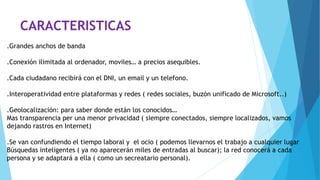 CARACTERISTICAS
.Grandes anchos de banda
.Conexión ilimitada al ordenador, moviles… a precios asequibles.
.Cada ciudadano recibirá con el DNI, un email y un telefono.
.Interoperatividad entre plataformas y redes ( redes sociales, buzón unificado de Microsoft..)
.Geolocalización: para saber donde están los conocidos…
Mas transparencia per una menor privacidad ( siempre conectados, siempre localizados, vamos
dejando rastros en Internet)
.Se van confundiendo el tiempo laboral y el ocio ( podemos llevarnos el trabajo a cualquier lugar
Búsquedas inteligentes ( ya no aparecerán miles de entradas al buscar); la red conocerá a cada
persona y se adaptará a ella ( como un secreatario personal).
 