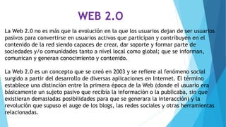 WEB 2.O
La Web 2.0 no es más que la evolución en la que los usuarios dejan de ser usuarios
pasivos para convertirse en usuarios activos que participan y contribuyen en el
contenido de la red siendo capaces de crear, dar soporte y formar parte de
sociedades y/o comunidades tanto a nivel local como global; que se informan,
comunican y generan conocimiento y contenido.
La Web 2.0 es un concepto que se creó en 2003 y se refiere al fenómeno social
surgido a partir del desarrollo de diversas aplicaciones en Internet. El término
establece una distinción entre la primera época de la Web (donde el usuario era
básicamente un sujeto pasivo que recibía la información o la publicaba, sin que
existieran demasiadas posibilidades para que se generara la interacción) y la
revolución que supuso el auge de los blogs, las redes sociales y otras herramientas
relacionadas.
 