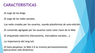 CARACTERISTICAS
.El auge de los blogs.
.El auge de las redes sociales.
.Las webs creadas por los usuarios, usando plataformas de auto-edición.
.El contenido agregado por los usuarios como valor clave de la Web.
.El etiquetado colectivo (folcsonomía, marcadores sociales...).
.La importancia del long tail.
.El beta perpetuo: la Web 2.0 se inventa permanentemente.
Aplicaciones web dinámicas.
 