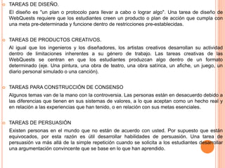  TAREAS DE DISEÑO.
El diseño es "un plan o protocolo para llevar a cabo o lograr algo". Una tarea de diseño de
WebQuests requiere que los estudiantes creen un producto o plan de acción que cumpla con
una meta pre-determinada y funcione dentro de restricciones pre-establecidas.
 TAREAS DE PRODUCTOS CREATIVOS.
Al igual que los ingenieros y los diseñadores, los artistas creativos desarrollan su actividad
dentro de limitaciones inherentes a su género de trabajo. Las tareas creativas de las
WebQuests se centran en que los estudiantes produzcan algo dentro de un formato
determinado (eje. Una pintura, una obra de teatro, una obra satírica, un afiche, un juego, un
diario personal simulado o una canción).
 TAREAS PARA CONSTRUCCIÓN DE CONSENSO
Algunos temas van de la mano con la controversia. Las personas están en desacuerdo debido a
las diferencias que tienen en sus sistemas de valores, a lo que aceptan como un hecho real y
en relación a las experiencias que han tenido, o en relación con sus metas esenciales.
 TAREAS DE PERSUASIÓN
Existen personas en el mundo que no están de acuerdo con usted. Por supuesto que están
equivocados, por esta razón es útil desarrollar habilidades de persuasión. Una tarea de
persuasión va más allá de la simple repetición cuando se solicita a los estudiantes desarrollar
una argumentación convincente que se base en lo que han aprendido.
 