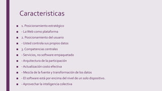 Caracteristicas
■ 1. Posicionamiento estratégico
■ - LaWeb como plataforma
■ 2. Posicionamiento del usuario
■ - Usted controla sus propios datos
■ 3. Competencias centrales
■ - Servicios, no software empaquetado
■ - Arquitectura de la participación
■ - Actualización costo efectiva
■ - Mezcla de la fuente y transformación de los datos
■ - El software está por encima del nivel de un solo dispositivo.
■ - Aprovechar la inteligencia colectiva
 