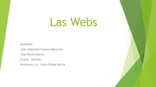 Las Webs
Nombres:
Juan Sebastián Cuesta Maturana
Jose David Suarez
Grado: Decimo
Profesora: Lic. Ivana Ochoa Rocha
 