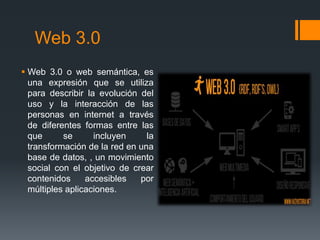Web 3.0
 Web 3.0 o web semántica, es
una expresión que se utiliza
para describir la evolución del
uso y la interacción de las
personas en internet a través
de diferentes formas entre las
que se incluyen la
transformación de la red en una
base de datos, , un movimiento
social con el objetivo de crear
contenidos accesibles por
múltiples aplicaciones.
 