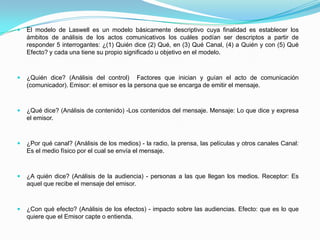  El modelo de Laswell es un modelo básicamente descriptivo cuya finalidad es establecer los
ámbitos de análisis de los actos comunicativos los cuáles podían ser descriptos a partir de
responder 5 interrogantes: ¿(1) Quién dice (2) Qué, en (3) Qué Canal, (4) a Quién y con (5) Qué
Efecto? y cada una tiene su propio significado u objetivo en el modelo.
 ¿Quién dice? (Análisis del control) Factores que inician y guían el acto de comunicación
(comunicador). Emisor: el emisor es la persona que se encarga de emitir el mensaje.
 ¿Qué dice? (Análisis de contenido) -Los contenidos del mensaje. Mensaje: Lo que dice y expresa
el emisor.
 ¿Por qué canal? (Análisis de los medios) - la radio, la prensa, las películas y otros canales Canal:
Es el medio físico por el cual se envía el mensaje.
 ¿A quién dice? (Análisis de la audiencia) - personas a las que llegan los medios. Receptor: Es
aquel que recibe el mensaje del emisor.
 ¿Con qué efecto? (Análisis de los efectos) - impacto sobre las audiencias. Efecto: que es lo que
quiere que el Emisor capte o entienda.
 