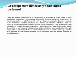 La perspectiva histórica y sociológica
de laswell
 Desde los estudios sistemáticos de la Comunicación en Norteamérica, a partir de los modelos
sociológicos organicistas y funcionalistas. Los medios de comunicación se convierten en un
elemento de equilibrio en la biología social, por lo que el conocimiento de las técnicas persuasivas
y de información permitían desplegar con eficacia las funciones inductivas sobre los
individuos, creando pautas de conducta, actitudes y comportamientos. Entre las funciones de la
comunicación, Lasswell destaca la de vigilancia y control del entorno, la transmisión de los valores
de identidad de una cultura, la cohesión social, etcétera. Entiende la persuasión informativa y la
propaganda, no lejos de los ideales de walter, como la inducción de aquellos valores que permiten
a los gestores de una sociedad conducir a sus ciudadanos hacia los mejores objetivos de
progreso y libertad.
 