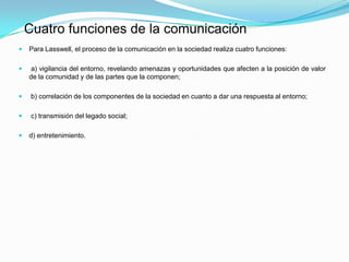  Para Lasswell, el proceso de la comunicación en la sociedad realiza cuatro funciones:
 a) vigilancia del entorno, revelando amenazas y oportunidades que afecten a la posición de valor
de la comunidad y de las partes que la componen;
 b) correlación de los componentes de la sociedad en cuanto a dar una respuesta al entorno;
 c) transmisión del legado social;
 d) entretenimiento.
Cuatro funciones de la comunicación
 