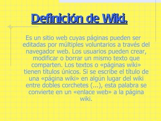 Definición de Wiki. Es un sitio web cuyas páginas pueden ser editadas por múltiples voluntarios a través del navegador web. Los usuarios pueden crear, modificar o borrar un mismo texto que comparten. Los textos o «páginas wiki» tienen títulos únicos. Si se escribe el título de una «página wiki» en algún lugar del wiki entre dobles corchetes ( ... ), esta palabra se convierte en un «enlace web» a la página wiki. 