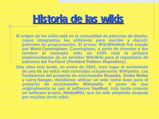 Historia de las wikis El origen de los wikis está en la comunidad de patrones de diseño, cuyos integrantes los utilizaron para escribir y discutir patrones de programación. El primer WikiWikiWeb fue creado por  Ward Cunningham . Cunningham, a parte de inventar y dar nombre al concepto  wiki , en 1995 creó la primera implementación de un servidor WikiWiki para el repositorio de patrones del Portland ( Portland Pattern Repository ). Seis años mas tarde, en enero de 2001, tuvo lugar el nacimiento de una de las wikis más conocidas actualmente: Wikipedia. Los fundadores del proyecto de enciclopedia  Nupedia ,  Jimbo Wales  y  Larry Sanger , decidieron utilizar un wiki como base para el proyecto de enciclopedia  Wikipedia . A pesar de que originalmente se usó el software  UseMod , más tarde crearon un software propio,  MediaWiki , que ha sido adoptado después por muchos otros wikis . 