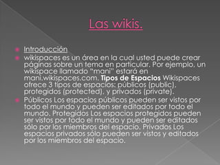 Las wikis. Introducción wikispaces es un área en la cual usted puede crear páginas sobre un tema en particular. Por ejemplo, un wikispace llamado “mani” estará en mani.wikispaces.com. Tipos de Espacios Wikispaces ofrece 3 tipos de espacios: públicos (public), protegidos (protected), y privados (private).  Públicos Los espacios públicos pueden ser vistos por todo el mundo y pueden ser editados por todo el mundo. Protegidos Los espacios protegidos pueden ser vistos por todo el mundo y pueden ser editados sólo por los miembros del espacio. Privados Los espacios privados sólo pueden ser vistos y editados por los miembros del espacio. 