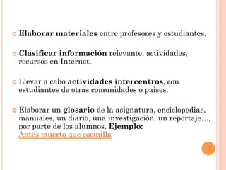¢  Elaborar   materiales entre profesores y estudiantes.

¢  Clasificar
             información relevante, actividades,
  recursos en Internet.

¢  Llevar
         a cabo actividades intercentros, con
  estudiantes de otras comunidades o países.

¢  Elaborar
           un glosario de la asignatura, enciclopedias,
  manuales, un diario, una investigación, un reportaje…,
  por parte de los alumnos. Ejemplo:
  Antes muerto que cocinilla
 