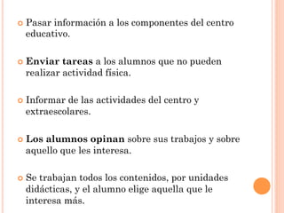 ¢  Pasar
        información a los componentes del centro
  educativo.

¢  Enviar tareas a los alumnos que no pueden
  realizar actividad física.

¢  Informar
           de las actividades del centro y
  extraescolares.

¢  Los
      alumnos opinan sobre sus trabajos y sobre
  aquello que les interesa.

¢  Se
     trabajan todos los contenidos, por unidades
  didácticas, y el alumno elige aquella que le
  interesa más.
 