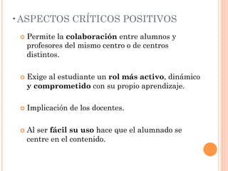 • ASPECTOS CRÍTICOS POSITIVOS
 ¢  Permitela colaboración entre alumnos y
   profesores del mismo centro o de centros
   distintos.

 ¢  Exige
        al estudiante un rol más activo, dinámico
   y comprometido con su propio aprendizaje.

 ¢  Implicación   de los docentes.

 ¢  Al
      ser fácil su uso hace que el alumnado se
   centre en el contenido.
 