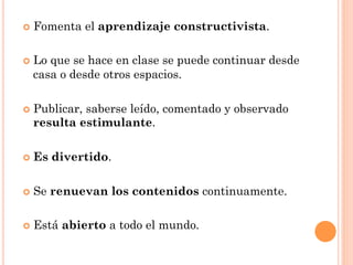 ¢  Fomenta     el aprendizaje constructivista.

¢  Lo
     que se hace en clase se puede continuar desde
  casa o desde otros espacios.

¢  Publicar,
           saberse leído, comentado y observado
  resulta estimulante.

¢  Es   divertido.

¢  Se   renuevan los contenidos continuamente.

¢  Está   abierto a todo el mundo.
 