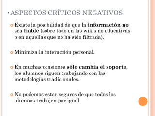 • ASPECTOS CRÍTICOS NEGATIVOS
¢  Existe
         la posibilidad de que la información no
  sea fiable (sobre todo en las wikis no educativas
  o en aquellas que no ha sido filtrada).

¢  Minimiza   la interacción personal.

¢  Enmuchas ocasiones sólo cambia el soporte,
  los alumnos siguen trabajando con las
  metodologías tradicionales.

¢  No
     podemos estar seguros de que todos los
  alumnos trabajen por igual.
 