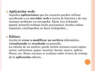¢  Aplicación   web:
  Aquellas aplicaciones que los usuarios pueden utilizar
  accediendo a un servidor web a través de Internet o de una
  intranet mediante un navegador. Ejem: Los webmails
  (gmail, hotmail) weblogs (webs personales), tiendas online
  (amazon), enciclopedias en línea (wikipedia)…


¢  Editar:
  Acción de crear o modificar un archivo informático,
  visualizando su resultado en pantalla.
  La edición de un archivo, puede incluir acciones como copiar,
  cortar, seleccionar, pegar, insertar, borrar, mover, aplicar
  filtros, etc. Estas acciones se realizan sobre el área de trabajo
  de la aplicación editora.
 