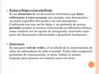¢  Enlace/hipervínculo/link:
  Es un elemento de un documento electrónico que hace
  referencia a otro recurso, por ejemplo, otro documento o
  un punto específico del mismo o de otro documento.
  Combinado con una red de datos y un protocolo de acceso,
  permite acceder al recurso referenciado en diferentes formas,
  como visitarlo con un agente de navegación, mostrarlo como
  parte del documento referenciador o guardarlo localmente.


¢  Internet:
  Es una gran red de redes, el resultado de la interconexión de
  miles de ordenadores de todo el mundo. Todos ellos comparten
  protocolos de comunicación, es decir, hablan el mismo
  lenguaje para ponerse en contacto unas con otras.
 