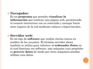 ¢  Navegador:
 Es un programa que permite visualizar la
 información que contiene una página web, permitiendo
 al usuario interactuar con su contenido y navegar hacia
 otros lugares de la red mediante enlaces o hipervinculos.


¢  Servidor   web:
 Es un tipo de software que realiza ciertas tareas en
 nombre de los usuarios. El término servidor ahora
 también se utiliza para referirse al ordenador físico en
 el cual funciona ese software, una máquina cuyo propósito
 es proveer datos de modo que otras máquinas puedan
 utilizar esos datos.
 