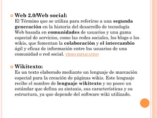 ¢  Web   2.0/Web social:
 El Término que se utiliza para referirse a una segunda
 generación en la historia del desarrollo de tecnología
 Web basada en comunidades de usuarios y una gama
 especial de servicios, como las redes sociales, los blogs o los
 wikis, que fomentan la colaboración y el intercambio
 ágil y eficaz de información entre los usuarios de una
 comunidad o red social. VÍDEO EXPLICATIVO

¢  Wikitexto:
 Es un texto elaborado mediante un lenguaje de marcación
 especial para la creación de páginas wikis. Este lenguaje
 recibe el nombre de lenguaje wikitexto y no posee un
 estándar que defina su sintaxis, sus características y su
 estructura, ya que depende del software wiki utilizado.
 