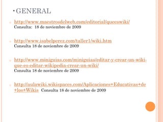 • GENERAL
o    http://www.maestrosdelweb.com/editorial/queeswiki/
     Consulta: 18 de noviembre de 2009


o    http://www.isabelperez.com/taller1/wiki.htm
     Consulta 18 de noviembre de 2009


o    http://www.miniguias.com/miniguias/editar-y-crear-un-wiki-
     que-es-editar-wikipedia-crear-un-wiki/
     Consulta 18 de noviembre de 2009


o    http://aulawiki.wikispaces.com/Aplicaciones+Educativas+de
     +los+Wikis Consulta 18 de noviembre de 2009
 