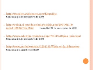 o    http://moodles.wikispaces.com/Eduwikis
     Consulta: 24 de noviembre de 2009


o    http://aula2.el-mundo.es/aula/noticia.php/2007/01/18/
     aula1169062795.html       Consulta: 24 de noviembre de 2009


o    http://www.eduwiki.cat/index.php/P%C3%A0gina_principal
     Consulta: 24 de noviembre de 2009


o    http://www.scribd.com/doc/3264331/Wikis-en-la-Educacion
     Consulta: 2 diciembre de 2009
 