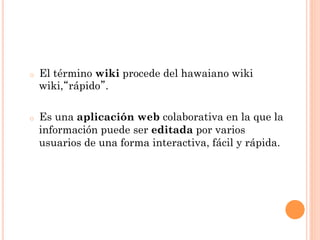 o    El término wiki procede del hawaiano wiki
     wiki, rápido .

o    Es una aplicación web colaborativa en la que la
     información puede ser editada por varios
     usuarios de una forma interactiva, fácil y rápida.
 