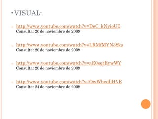 • VISUAL:
o    http://www.youtube.com/watch?v=DeC_kNyioUE
     Consulta: 20 de noviembre de 2009


o    http://www.youtube.com/watch?v=LRMfMYN3Sks
     Consulta: 20 de noviembre de 2009


o    http://www.youtube.com/watch?v=aE0sqtEywWY
     Consulta: 20 de noviembre de 2009


o    http://www.youtube.com/watch?v=OwWbvdllHVE
     Consulta: 24 de noviembre de 2009
 