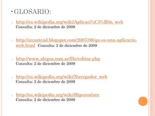 • GLOSARIO:
o    http://es.wikipedia.org/wiki/Aplicaci%C3%B3n_web
     Consulta: 2 de diciembre de 2009


o    http://avantcad.blogspot.com/2007/06/qu-es-una-aplicacin-
     web.html Consulta: 2 de diciembre de 2009

o    http://www.alegsa.com.ar/Dic/editar.php
     Consulta: 2 de diciembre de 2009


o    http://es.wikipedia.org/wiki/Navegador_web
     Consulta: 2 de diciembre de 2009


o    http://es.wikipedia.org/wiki/Hiperenlace
     Consulta: 2 de diciembre de 2009
 