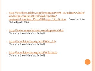o    http://livedocs.adobe.com/dreamweaver/8_es/using/wwhelp/
     wwhimpl/common/html/wwhelp.htm?
     context=LiveDocs_Parts&file=gs_12_u5.htm Consulta: 2 de
     diciembre de 2009


o    http://www.masadelante.com/faqs/servidor
     Consulta: 2 de diciembre de 2009


o    http://es.wikipedia.org/wiki/Web_2.0
     Consulta: 2 de diciembre de 2009


o    http://es.wikipedia.org/wiki/Wikitexto
     Consulta: 2 de diciembre de 2009
 