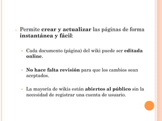 o    Permite crear y actualizar las páginas de forma
     instantánea y fácil:

     •    Cada documento (página) del wiki puede ser editada
          online.

     •    No hace falta revisión para que los cambios sean
          aceptados.

     •    La mayoría de wikis están abiertos al público sin la
          necesidad de registrar una cuenta de usuario.
 