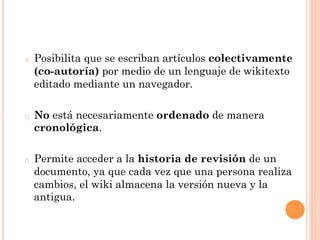 o    Posibilita que se escriban artículos colectivamente
     (co-autoría) por medio de un lenguaje de wikitexto
     editado mediante un navegador.

o    No está necesariamente ordenado de manera
     cronológica.

o    Permite acceder a la historia de revisión de un
     documento, ya que cada vez que una persona realiza
     cambios, el wiki almacena la versión nueva y la
     antigua.
 