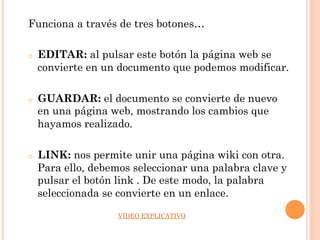 Funciona a través de tres botones…

o    EDITAR: al pulsar este botón la página web se
     convierte en un documento que podemos modificar.

o    GUARDAR: el documento se convierte de nuevo
     en una página web, mostrando los cambios que
     hayamos realizado.

o    LINK: nos permite unir una página wiki con otra.
     Para ello, debemos seleccionar una palabra clave y
     pulsar el botón link . De este modo, la palabra
     seleccionada se convierte en un enlace.
                     VÍDEO EXPLICATIVO
 