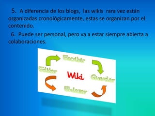 5. A diferencia de los blogs, las wikis rara vez están
organizadas cronológicamente, estas se organizan por el
contenido.
 6. Puede ser personal, pero va a estar siempre abierta a
colaboraciones.
 