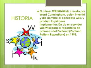    El primer WikiWikiWeb creado por
               Ward Cunningham, quien inventó
HISTORIA       y dio nombre al concepto wiki, y
               produjo la primera
               implementación de un servidor
               WikiWiki para el repositorio de
               patrones del Portland (Portland
               Pattern Repository) en 1995.
 